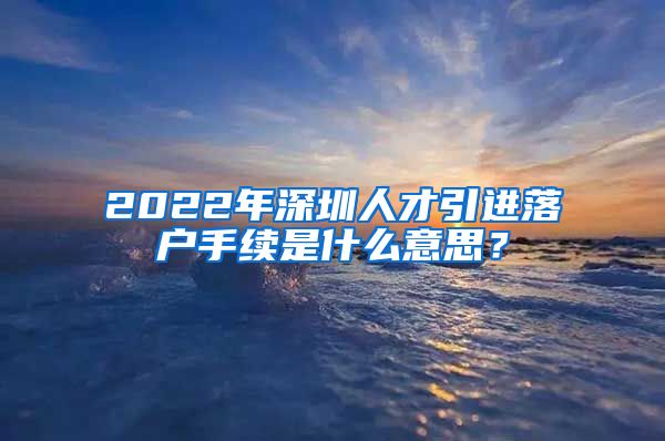 2022年深圳人才引进落户手续是什么意思？