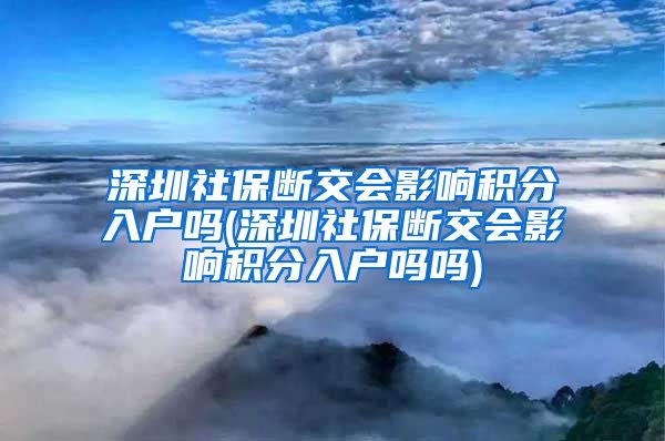 深圳社保断交会影响积分入户吗(深圳社保断交会影响积分入户吗吗)