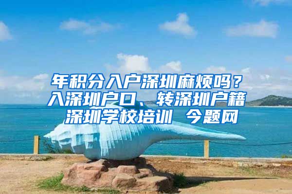 年积分入户深圳麻烦吗？入深圳户口、转深圳户籍 深圳学校培训 今题网