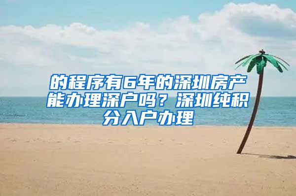 的程序有6年的深圳房产能办理深户吗？深圳纯积分入户办理