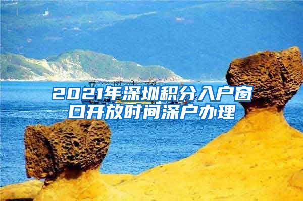 2021年深圳积分入户窗口开放时间深户办理