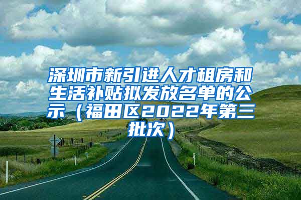 深圳市新引进人才租房和生活补贴拟发放名单的公示（福田区2022年第三批次）