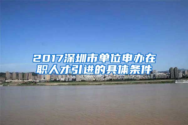 2017深圳市单位申办在职人才引进的具体条件