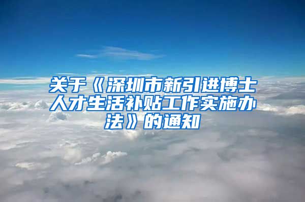 关于《深圳市新引进博士人才生活补贴工作实施办法》的通知