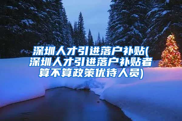 深圳人才引进落户补贴(深圳人才引进落户补贴者算不算政策优待人员)