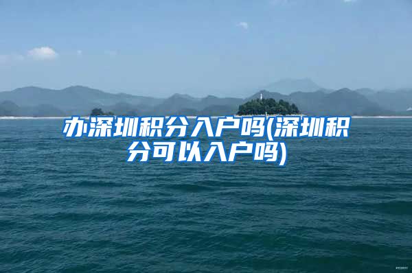 办深圳积分入户吗(深圳积分可以入户吗)