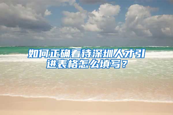 如何正确看待深圳人才引进表格怎么填写？