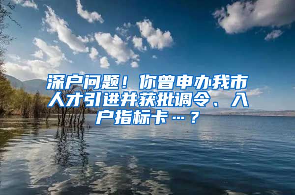 深户问题！你曾申办我市人才引进并获批调令、入户指标卡…？