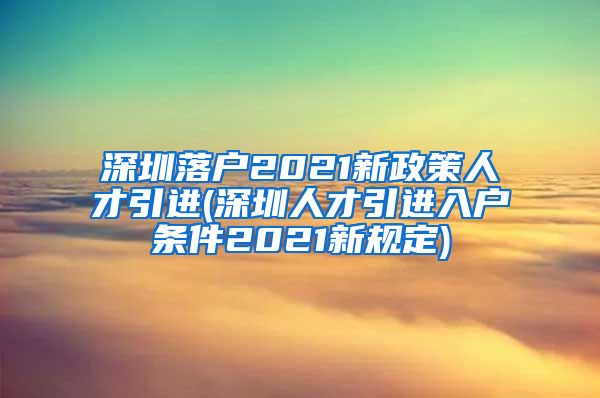 深圳落户2021新政策人才引进(深圳人才引进入户条件2021新规定)