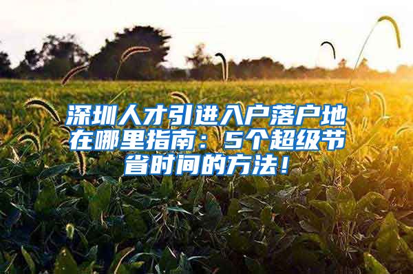 深圳人才引进入户落户地在哪里指南：5个超级节省时间的方法！