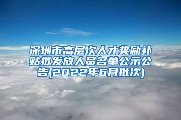 深圳市高层次人才奖励补贴拟发放人员名单公示公告(2022年6月批次)