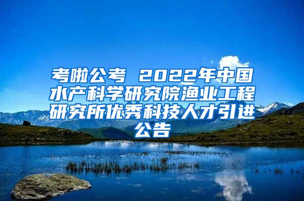 考啦公考 2022年中国水产科学研究院渔业工程研究所优秀科技人才引进公告