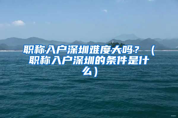 职称入户深圳难度大吗？（职称入户深圳的条件是什么）