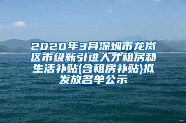 2020年3月深圳市龙岗区市级新引进人才租房和生活补贴(含租房补贴)拟发放名单公示