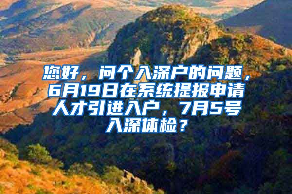 您好，问个入深户的问题，6月19日在系统提报申请人才引进入户，7月5号入深体检？