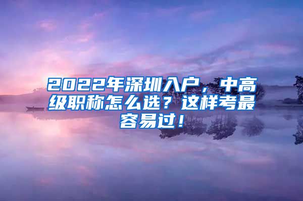 2022年深圳入户，中高级职称怎么选？这样考最容易过！