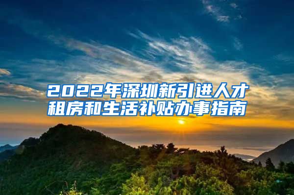 2022年深圳新引进人才租房和生活补贴办事指南