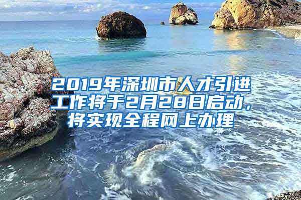 2019年深圳市人才引进工作将于2月28日启动，将实现全程网上办理