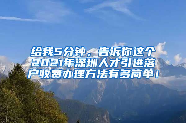 给我5分钟，告诉你这个2021年深圳人才引进落户收费办理方法有多简单！