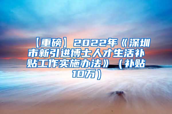 【重磅】2022年《深圳市新引进博士人才生活补贴工作实施办法》（补贴10万）