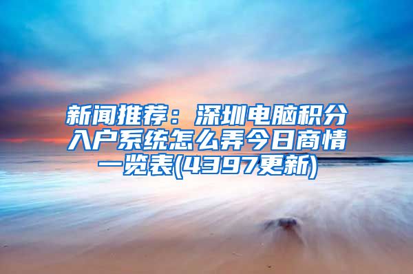 新闻推荐：深圳电脑积分入户系统怎么弄今日商情一览表(4397更新)