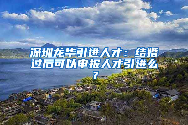 深圳龙华引进人才：结婚过后可以申报人才引进么？