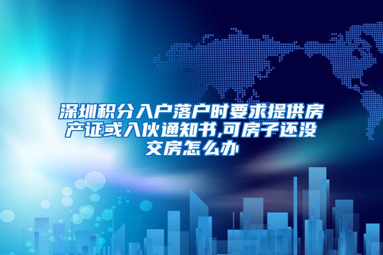 深圳积分入户落户时要求提供房产证或入伙通知书,可房子还没交房怎么办