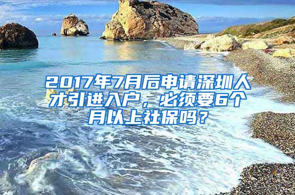 2017年7月后申请深圳人才引进入户，必须要6个月以上社保吗？