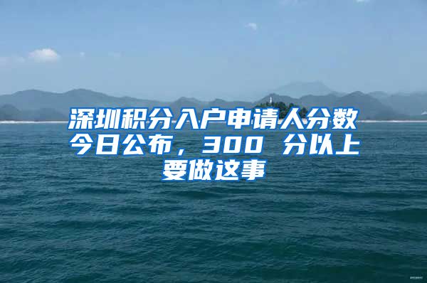 深圳积分入户申请人分数今日公布，300 分以上要做这事