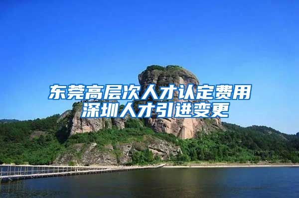 东莞高层次人才认定费用 深圳人才引进变更