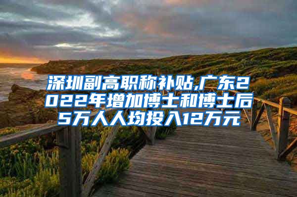 深圳副高职称补贴,广东2022年增加博士和博士后5万人人均投入12万元