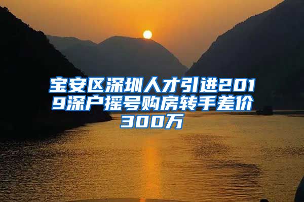 宝安区深圳人才引进2019深户摇号购房转手差价300万