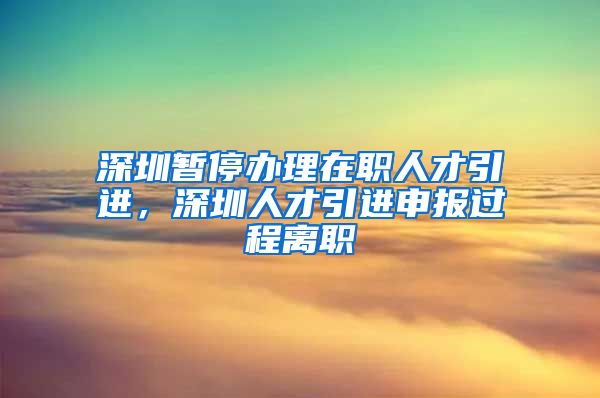 深圳暂停办理在职人才引进，深圳人才引进申报过程离职