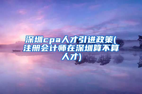 深圳cpa人才引进政策(注册会计师在深圳算不算人才)