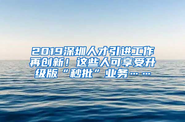 2019深圳人才引进工作再创新！这些人可享受升级版“秒批”业务……