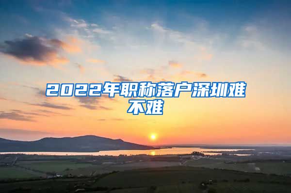 2022年职称落户深圳难不难