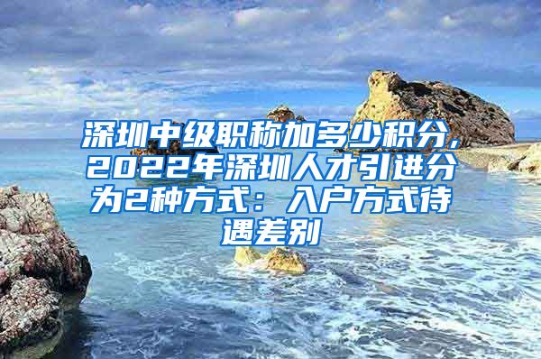 深圳中级职称加多少积分,2022年深圳人才引进分为2种方式：入户方式待遇差别