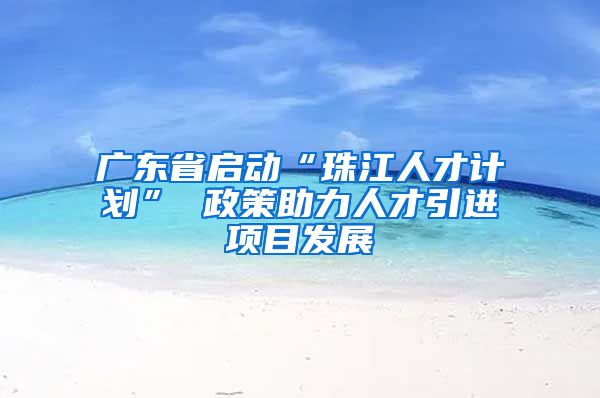 广东省启动“珠江人才计划” 政策助力人才引进项目发展