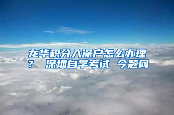 龙华积分入深户怎么办理？ 深圳自学考试 今题网