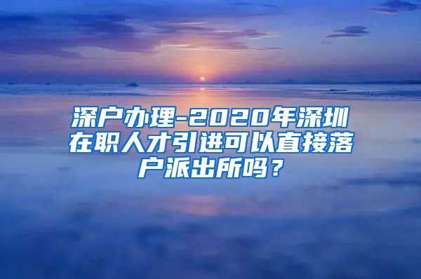 深户办理-2020年深圳在职人才引进可以直接落户派出所吗？