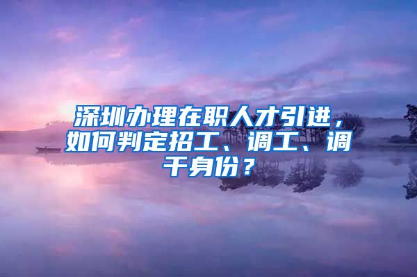 深圳办理在职人才引进，如何判定招工、调工、调干身份？