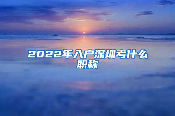 2022年入户深圳考什么职称