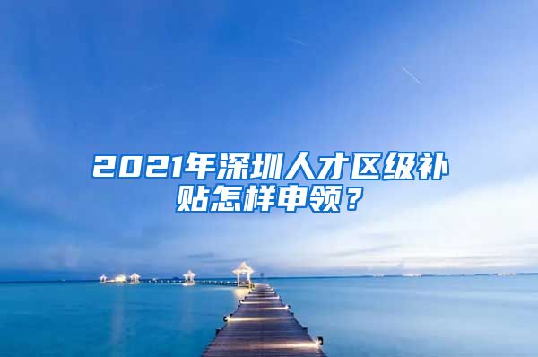 2021年深圳人才区级补贴怎样申领？