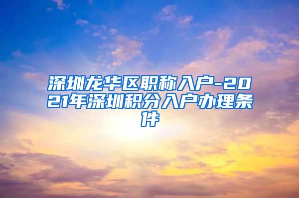 深圳龙华区职称入户-2021年深圳积分入户办理条件