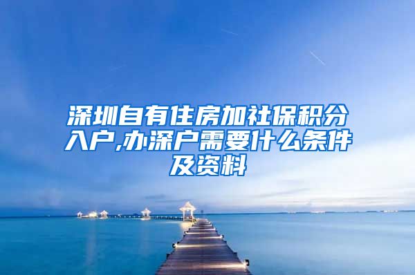 深圳自有住房加社保积分入户,办深户需要什么条件及资料