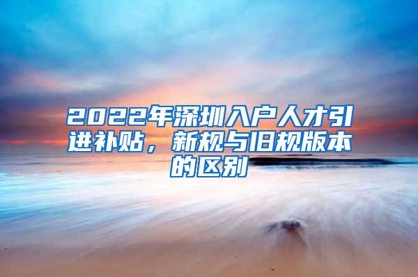 2022年深圳入户人才引进补贴，新规与旧规版本的区别