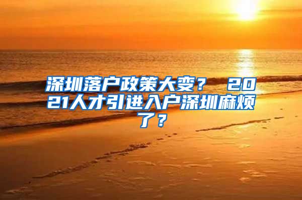 深圳落户政策大变？ 2021人才引进入户深圳麻烦了？