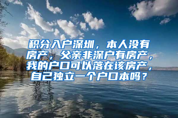 积分入户深圳，本人没有房产，父亲非深户有房产，我的户口可以落在该房产，自己独立一个户口本吗？