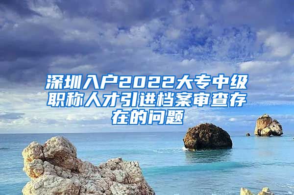深圳入户2022大专中级职称人才引进档案审查存在的问题