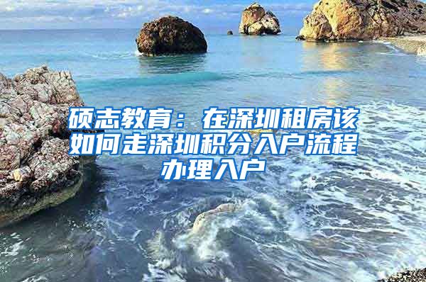 硕志教育：在深圳租房该如何走深圳积分入户流程办理入户